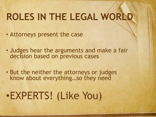 ROLES IN THE LEGAL WORLD
• Attorneys present the case
• Judges hear the arguments and make a fair
decision based on previous cases
• But the neither the attorneys or judges
know about everything…so they need
•EXPERTS! (Like You)
 