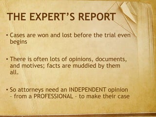THE EXPERT’S REPORT
• Cases are won and lost before the trial even
begins
• There is often lots of opinions, documents,
and motives; facts are muddied by them
all.
• So attorneys need an INDEPENDENT opinion
– from a PROFESSIONAL – to make their case
 
