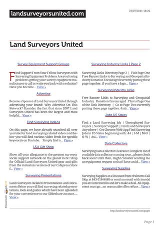 22/07/2011 18:26
                 landsurveyorsunited.com




                Land Surveyors United

                      Survey Equipment Support Groups                          Surveying Industry Links | Page 2



                F
                    ind Support From Your Fellow Surveyors with         Surveying Links Directory Page 2 | Visit Page One
                    Surveying Equipment Problems Are you having         Free Banner Links to Surveying and Geospatial In-
                    problems getting your survey equipment ma-          dustry Donation Encouraged currently putting these
                nufacturer to call or write you back with a solution?   page together. if you have a logo… View »
                Have you become… View »
                                                                                    Surveying Industry Links
                                     Advertise
                                                                        Free Banner Links to Surveying and Geospatial
                Become a Sponsor of Land Surveyors United through       Industry Donation Encouraged This is Page One
                advertising your brand! Why Advertise On This           of the Link Directory | Go to Page Two currently
                Network? Consider the fact that since 2007 Land         putting these page together. &nb… View »
                Surveyors United has been the largest and most
                helpful… View »                                                           Jobs US States

                             Find Surveying Videos                      Find a Land Surveying Job | Unemployed Sur-
                                                                        veyors | Surveyor Support | Find Land Surveyors
                On this page, we have already searched all over         Anywhere | Get Chrome Web App Find Surveying
                youtube for land surveying related videos and be-       Jobs in US States beginning with: A-I | I-M | M-O |
                low you will find various video feeds for specific      O-W | Asi… View »
                keywords on Youtube. Simply find a… View »
                                                                                          Data Collectors
                                  LSU Gift Shop
                                                                        Surveying Data Collector Clearance Complete list of
                Show off your allegiance to the greatest surveyor       available data collectors coming soon...please check
                social support network on the planet here! Shop         back soon! Until then, might consider sending me
                for Official Land Surveyors United gear and gifts       an equipment request so that I have an id… View »
                from the miniature version of our Cafepress Store
                f… View »                                                               Surveying Supplies

                            Surveying Presentations                     Surveying Supplies at a Discount from ePalmetto Call
                                                                        Skip at 843-518-8488 or send an email with item(s)
joliprint




                Land Surveyors Related Presentations and Docu-          you are interested in and let’s make a deal. All equip-
                ments Below you will find surveying related presen-     ment must go...no reasonable offer refuse… View »
                tations, tools and guides which have been uploaded
                for your convenience to our Slideshare account.…
 Printed with




                View »



                                                                                              http://landsurveyorsunited.com/pages



                                                                                                                            Page 1
 