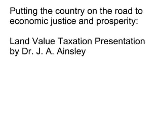 Putting the country on the road to economic justice and prosperity: Land Value Taxation Presentation by Dr. J. A. Ainsley 