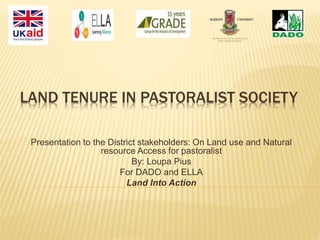 LAND TENURE IN PASTORALIST SOCIETY
Presentation to the District stakeholders: On Land use and Natural
resource Access for pastoralist
By: Loupa Pius
For DADO and ELLA
Land Into Action
 