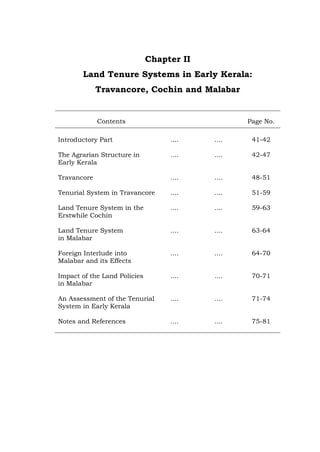 Chapter II
Land Tenure Systems in Early Kerala:
Travancore, Cochin and Malabar
Contents Page No.
Introductory Part .... .... 41-42
The Agrarian Structure in
Early Kerala
.... .... 42-47
Travancore .... .... 48-51
Tenurial System in Travancore .... .... 51-59
Land Tenure System in the
Erstwhile Cochin
.... .... 59-63
Land Tenure System
in Malabar
.... .... 63-64
Foreign Interlude into
Malabar and its Effects
.... .... 64-70
Impact of the Land Policies
in Malabar
.... .... 70-71
An Assessment of the Tenurial
System in Early Kerala
.... .... 71-74
Notes and References .... .... 75-81
 