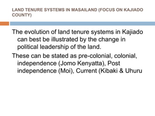 LAND TENURE SYSTEMS IN MASAILAND (FOCUS ON KAJIADO
COUNTY)
The evolution of land tenure systems in Kajiado
can best be illustrated by the change in
political leadership of the land.
These can be stated as pre-colonial, colonial,
independence (Jomo Kenyatta), Post
independence (Moi), Current (Kibaki & Uhuru
 