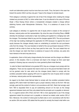 month and alternative period must be more than one month. Thus, the bank in this case has
breach the section 254(1) as they only give 7 days to the chargor to remedy breach.
Third category is whereby it against the rule of law if the chargee when creating the charge
violated any provision of NLC or other written laws. It can be referred to the case of Phuman
Singh v Khoo Kwang Choon where a moneylender (chargee) created a charge without
obtaining license under Moneylender Ordinance. Thus, it is existence of cause to the
contrary.
Last category is whereby it is against the rule of equity which is based on the concept of
fairness, natural justice and fair representation. By virtue the case of Kuching Plaza v BBMB
whereby the developer constructed a high rise building and applied for a bridging loan with
the chargee. The developer failed to pay and the chargee applied OFS. The sub purchasers
of the high rise building challenged the application for OFS because it is against the rule of
equity because the chargee already made an undertaking to exclude the sub purchasers
units from the charge. The court decided on behalf of the sub purchasers because if OFS is
granted it will be unfair to them as they have paid for their units. The court stated that not
only the chargor can claim that there is existence of cause to the contrary, any party who
have interest on the land may also do so.
In application, there is third party charge whereby the borrower and the chargor are different
person. In this situation, Oren is a borrower and Apel is the chargor as Oren used Apel
property in Subang Jaya as a security for a loan granted by Bank Indah Berhad.
In order for Bank Indah Berhad to be granted OFS, they as a chargee must comply with the
obligations. There are two aspects that need to look out on the ground that Bank Indah will
not be granted order for sale which are the chargee (bank) failed to comply with the
condition precedent before applying OFS and it is against the rule of equity which is based
on fairness, natural justice and fair representation.
As regard to the Bank Indah Berhad failed to comply with the condition precedent before
applying OFS, Bank Indah had failed to give a proper statutory notice as the form 16D was
wrongly used and the content of notice is not accordance with NLC. Bank had wrongly used
form 16D to requested Oren to pay all outstanding amount on his loan as the charge
agreement between bank and Oren only stated that the principle sum is payable on demand.
So, it is against section 254 of NLC and form 16E is more appropriate to use if the charge
agreement stated the principal sum is payable on demand as stated under section 255 of
NLC. Moreover, the content of notice given by Bank also is not in accordance with the NLC
as section 254 and section 255 stated that the period to remedy the breach shall within one
 