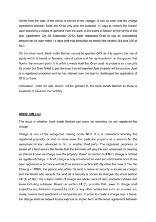 month from the date of the notice is served to the chargor. It can be seen that the charge
agreement between Bank and Oren only give the borrower 14 days to remedy the breach
upon receiving a notice of demand from the bank in the event of breach of the terms of the
loan agreement. On 30 September 2012, bank requested Oren to pay all outstanding
amount on his loan within 14 days and that amounted to breach the section 254 and 255 of
NLC.
On the other hand, Bank Indah Berhad cannot be granted OFS as it is against the rule of
equity which is based on fairness, natural justice and fair representation on the ground that
Apel is the innocent party. It is unfair towards Apel that Oren used his property as a security
for a loan but Oren failed to pay the loan that will resulted Apel property will be auction. Apel
is a registered proprietor and he has interest over the land to challenged the application of
OFS by Bank.
Conclusion, order for sale should not be granted to the Bank Indah Berhad as there is
existence of cause to the contrary.
QUESTION 3 (a)
The issue is whether Bank Indah Berhad can claim for remedies for not registered the
charge.
Charge is one of the recognized dealing under NLC. It is a transaction whereby the
registered proprietor of land or lease uses that particular property as a security for the
repayment of loan advanced to him or another third party. The registered proprietor or
lessee of a land assure the lender that the borrower will pay the loan advanced by creating
an interest known as charge over the property. Based on section 5 of NLC, charge is defined
as registered charge. In brief, charge is only considered as valid and enforceable once it has
been registered accordance with NLC as stated in section 243. By virtue the case of Yee Sin
Cheang v UMBC, the person who offers his land or lease as security is known as chargor
and the lender who accepts the land as a security is known as chargee. By virtue section
241(1) of NLC, the subject matter of charge are whole piece of land, undivided shares and
lease including sublease. Based on section 241(3) provides that power to charge shall
subject to any limitation imposed by NLC or any other written law such as trustees act,
malay reserve land enactment or companies act. In order to create a charge over a lease,
the charge shall be subject to any express or impied term of the lease agreement between
 