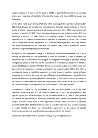 lessor and lessee. It can be in the case of UMBC v Syarikat Perumahan Luas whereby
charge was registered without letter of consent to charge and it was held the charge was
defeasible.
On the other hand, every charge shall take effect upon registration as stated under section
243 of NLC. Charge will be valid after registration and called as statutory charge. In order to
create a statutory charge, preparation of charge document (form 16A) must comply with
provision in section 207-208. Then, execution of documents as stated in section 210 plus
attestation in section 211. Next, stamping documents as stated in stamps acts. After that,
registration of documents by virtue section 294-306. In the event of default, the borrower
fails to comply with the loan agreement, NLC provided the chargee with a statutory remedy.
The statutory remedies include Order For Sale (section 253), Order of possession (section
271) and assignment of property to Danaharta.
As regard to the unregistered charge, it is where the lender takes possession of IDT as a
security or assurance for the repayment of loan by borrower but fails to present the
instrument, the law considered the chargee as unregistered chargee or equitable charge.
Unregistered charge is not valid as the registration is a mandatory procedure as stated in
section 206(1)(a) and section 206(1)(b). However, since the parties have entered into loan
agreement, the transaction is valid as a contract on the basis of section 206(3). The effect of
unregistered charge is invalid but agreement to create charge is valid and can be enforced
by specific performance. By virtue the case of Mahadevan s/o Mahalingam v Manilal & Sons
whereby it was held that the agreement to secure debt in favour of the creditor in respect of
the debtor land could create an equitable charge giving rise to an equitable right in favour of
the creditor although no charge within the provision of NLC had been created.
In application, charge is only considered as valid and enforceable once it has been
registered accordance with NLC as stated in section 243 of NLC. As the registration was
rejected by the land office on the ground the documents were not in order is considered as
not valid as the registration is a mandatory procedure. But it can be considered as equitable
charge. However, since there is loan agreement between Oren and Bank to obtained
overdraft facility of rm 800,000, the transaction is considered as valid as a contract as stated
in section 206(3). So, Bank can enforced the agreement on the ground of specific
performance and can use specific performance as remedy for the breach.
Conclusion, Bank Indah Berhad can claim remedy of specific performance.
 