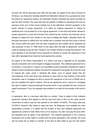 the land can still be exercised even after the due date. As regard to the case of Ismail HJ
Embong v Lau Kong Han whereby plaintiff and defendant entered into a jual janji and when
the period for repayment expired, the defendant (lender) extended the period provided he
paid the $40 monthly. The court held that the plaintiff is entitled to repurchase the land on
payment of the sum of the money lawfully due to the defendant. Second exception is the
lender refused to accept repayment. It is either by evading repayment or asking for
additional term not provided for in the original agreement. In the event the lender refused to
accept repayment to avoid the borrower from performing the contract, the borrower will be
allowed to redeem the land. Based on the case of Hatijah Bte Rejab v Abdullah Saad, the
borrower borrowed rm 20000 from the creditor with a condition that she has to pay in full the
loan amount within five years from the date of agreement and creditor will be registered as
new proprietor of land. In 1996 which is two years after the date of agreement, borrower
made an attempt to pay the loan. However, the creditor refused to accept the payment. The
court decided on the borrower favour because by refusing to accept the repayment of the
loan within stipulated time shows he has breached the contract.
As regard to the liberal interpretation, it is where Jual janji is regarded as an equitable
security transaction akin to the English mortgage transaction. The collateral agreement for a
re transfer in a jual janji is in nature of an equitable secutity transaction whereby the roght to
redeem remain irrespective whether the period for repayment has lapsed. By virtue the case
of Yaacob Bin Lebai Jusoh v Hamisah Bte Saad, court of appeal stated that the
circumstances of the case there was evidence to show that the real intention of the whole
transaction was to mortgage the land to secure the repayment of the sum of $2000 and to
give the appellant the right to redeem. That as the agreement was in nature of a mortgage
the right to redeem remained although the period which it was specified the loan should be
repaid had expired. Thus, the appellant was entitled to an order for the transfer of the land to
him.
In application, Ben is a borrower while Bob is a lender. There is stated in their collateral
agreement whereby Bob agreed to sell the said land back to Ben for the same amount
should Ben be able to pay the loan granted to him before 31/3/2012. The expiry date was
31/3/2012. However, Ben failed to repay the loan. As Malaysian court adopted the strict
interpretation principle, it is stated that the transfer of land and collateral agreement are
regarded as contract of sale where time is of an essence. So, Ben must pay the loan within
the stipulated time as agree in the agreement. The collateral agreement is not a security
transaction and as Ben failed to comply with the terms stipulated in the contract, the court
will not assist him to obtain re transfer of the land as Ben failed to pay the loan before
 