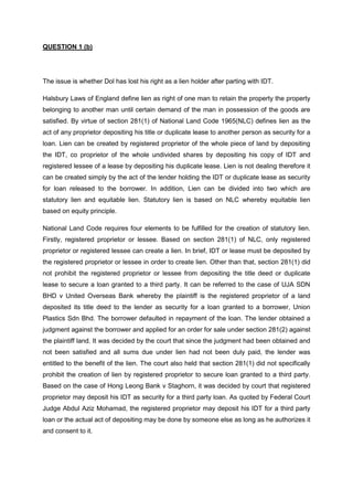 QUESTION 1 (b)
The issue is whether Dol has lost his right as a lien holder after parting with IDT.
Halsbury Laws of England define lien as right of one man to retain the property the property
belonging to another man until certain demand of the man in possession of the goods are
satisfied. By virtue of section 281(1) of National Land Code 1965(NLC) defines lien as the
act of any proprietor depositing his title or duplicate lease to another person as security for a
loan. Lien can be created by registered proprietor of the whole piece of land by depositing
the IDT, co proprietor of the whole undivided shares by depositing his copy of IDT and
registered lessee of a lease by depositing his duplicate lease. Lien is not dealing therefore it
can be created simply by the act of the lender holding the IDT or duplicate lease as security
for loan released to the borrower. In addition, Lien can be divided into two which are
statutory lien and equitable lien. Statutory lien is based on NLC whereby equitable lien
based on equity principle.
National Land Code requires four elements to be fulfilled for the creation of statutory lien.
Firstly, registered proprietor or lessee. Based on section 281(1) of NLC, only registered
proprietor or registered lessee can create a lien. In brief, IDT or lease must be deposited by
the registered proprietor or lessee in order to create lien. Other than that, section 281(1) did
not prohibit the registered proprietor or lessee from depositing the title deed or duplicate
lease to secure a loan granted to a third party. It can be referred to the case of UJA SDN
BHD v United Overseas Bank whereby the plaintiff is the registered proprietor of a land
deposited its title deed to the lender as security for a loan granted to a borrower, Union
Plastics Sdn Bhd. The borrower defaulted in repayment of the loan. The lender obtained a
judgment against the borrower and applied for an order for sale under section 281(2) against
the plaintiff land. It was decided by the court that since the judgment had been obtained and
not been satisfied and all sums due under lien had not been duly paid, the lender was
entitled to the benefit of the lien. The court also held that section 281(1) did not specifically
prohibit the creation of lien by registered proprietor to secure loan granted to a third party.
Based on the case of Hong Leong Bank v Staghorn, it was decided by court that registered
proprietor may deposit his IDT as security for a third party loan. As quoted by Federal Court
Judge Abdul Aziz Mohamad, the registered proprietor may deposit his IDT for a third party
loan or the actual act of depositing may be done by someone else as long as he authorizes it
and consent to it.
 