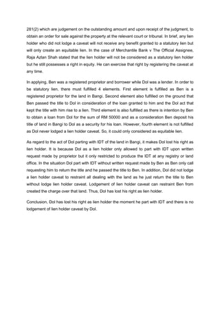 281(2) which are judgement on the outstanding amount and upon receipt of the judgment, to
obtain an order for sale against the property at the relevant court or tribunal. In brief, any lien
holder who did not lodge a caveat will not receive any benefit granted to a statutory lien but
will only create an equitable lien. In the case of Merchantile Bank v The Official Assignee,
Raja Azlan Shah stated that the lien holder will not be considered as a statutory lien holder
but he still possesses a right in equity. He can exercise that right by registering the caveat at
any time.
In applying, Ben was a registered proprietor and borrower while Dol was a lender. In order to
be statutory lien, there must fulfilled 4 elements. First element is fulfilled as Ben is a
registered proprietor for the land in Bangi. Second element also fulfilled on the ground that
Ben passed the title to Dol in consideration of the loan granted to him and the Dol act that
kept the title with him rise to a lien. Third element is also fulfilled as there is intention by Ben
to obtain a loan from Dol for the sum of RM 50000 and as a consideration Ben deposit his
title of land in Bangi to Dol as a security for his loan. However, fourth element is not fulfilled
as Dol never lodged a lien holder caveat. So, it could only considered as equitable lien.
As regard to the act of Dol parting with IDT of the land in Bangi, it makes Dol lost his right as
lien holder. It is because Dol as a lien holder only allowed to part with IDT upon written
request made by proprietor but it only restricted to produce the IDT at any registry or land
office. In the situation Dol part with IDT without written request made by Ben as Ben only call
requesting him to return the title and he passed the title to Ben. In addition, Dol did not lodge
a lien holder caveat to restraint all dealing with the land as he just return the title to Ben
without lodge lien holder caveat. Lodgement of lien holder caveat can restraint Ben from
created the charge over that land. Thus, Dol has lost his right as lien holder.
Conclusion, Dol has lost his right as lien holder the moment he part with IDT and there is no
lodgement of lien holder caveat by Dol.
 