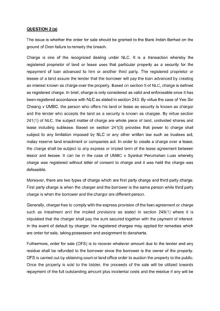 QUESTION 2 (a)
The issue is whether the order for sale should be granted to the Bank Indah Berhad on the
ground of Oren failure to remedy the breach.
Charge is one of the recognized dealing under NLC. It is a transaction whereby the
registered proprietor of land or lease uses that particular property as a security for the
repayment of loan advanced to him or another third party. The registered proprietor or
lessee of a land assure the lender that the borrower will pay the loan advanced by creating
an interest known as charge over the property. Based on section 5 of NLC, charge is defined
as registered charge. In brief, charge is only considered as valid and enforceable once it has
been registered accordance with NLC as stated in section 243. By virtue the case of Yee Sin
Cheang v UMBC, the person who offers his land or lease as security is known as chargor
and the lender who accepts the land as a security is known as chargee. By virtue section
241(1) of NLC, the subject matter of charge are whole piece of land, undivided shares and
lease including sublease. Based on section 241(3) provides that power to charge shall
subject to any limitation imposed by NLC or any other written law such as trustees act,
malay reserve land enactment or companies act. In order to create a charge over a lease,
the charge shall be subject to any express or impied term of the lease agreement between
lessor and lessee. It can be in the case of UMBC v Syarikat Perumahan Luas whereby
charge was registered without letter of consent to charge and it was held the charge was
defeasible.
Moreover, there are two types of charge which are first party charge and third party charge.
First party charge is when the charger and the borrower is the same person while third party
charge is when the borrower and the chargor are different person.
Generally, charger has to comply with the express provision of the loan agreement or charge
such as instalment and the implied provisions as stated in section 249(1) where it is
stipulated that the charger shall pay the sum secured together with the payment of interest.
In the event of default by charger, the registered chargee may applied for remedies which
are order for sale, taking possession and assignment to danaharta.
Futhermore, order for sale (OFS) is to recover whatever amount due to the lender and any
residue shall be refunded to the borrower since the borrower is the owner of the property.
OFS is carried out by obtaining court or land office order to auction the property to the public.
Once the property is sold to the bidder, the proceeds of the sale will be utilized towards
repayment of the full outstanding amount plus incidental costs and the residue if any will be
 