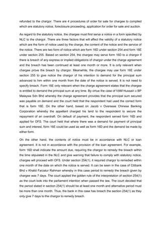 refunded to the chargor. There are 4 procedures of order for sale for chargee to complied
which are statutory notice, foreclosure proceeding, application for order for sale and auction.
As regard to the statutory notice, the chargee must first serve a notice in a form specified by
NLC to the chargor. There are three factors that will affect the validity of a statutory notice
which are the form of notice used by the charge, the content of the notice and the service of
the notice. There are two form of notice which are form 16D under section 254 and form 16E
under section 255. Based on section 254, the chargee may serve form 16D to a chargor if
there is breach of any express or implied obligations of chargor under the charge agreement
and the breach has been continued at least one month or more. It is only relevant when
chargee prove the breach by chargor. Meanwhile, the chargee may use form 16E under
section 255 to give notice the chargor of his intention to demand for the principal sum
advanced to him within one month from the date of the notice is served. It is not need to
specify breach. Form 16E only relevant when the charge agreement states that the chargee
is entitled to demand the principal sum at any time. By virtue the case of VAM Hussain v BP
Malaysia Sdn Bhd whereby the charge agreement provides that the principal sum secured
was payable on demand and the court held that the respondent had used the correct form
that is form 16E. On the other hand, based on Jacob v Overseas Chinese Banking
Corporation whereby the appellant charged his land to the respondent to secure the
repayment of an overdraft. On default of payment, the respondent served form 16D and
applied for OFS. The court held that where there was a demand for payment of principal
sum and interest, form 16E could be used as well as form 16D and the demand be made by
either form.
On the other hand, the contents of notice must be in accordance with NLC or loan
agreement. It is not in accordance with the provision of the loan agreement. For example,
form 16D shall indicate the amount due, requiring the chargor to remedy the breach within
the time stipulated in the NLC and give warning that failure to comply with statutory notice,
chargee will proceed with OFS. Under section 254(1), it required chargor to remedied within
one month of the date on which the notice is served. It can be seen in the case of Citibank
Bhd v Khalid Farzalur Rahman whereby in this case period to remedy the breach given by
chargee was 7 days. The court applied the golden rule of the interpretation of section 254(1)
as the court look into the parliament intention when passed the law. The court decided that
the period stated in section 254(1) should be at least one month and alternative period must
be more than one month. Thus, the bank in this case has breach the section 254(1) as they
only give 7 days to the chargor to remedy breach.
 
