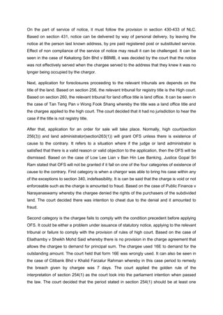 On the part of service of notice, it must follow the provision in section 430-433 of NLC.
Based on section 431, notice can be delivered by way of personal delivery, by leaving the
notice at the person last known address, by pre paid registered post or substituted service.
Effect of non compliance of the service of notice may result it can be challenged. It can be
seen in the case of Kekatong Sdn Bhd v BBMB, it was decided by the court that the notice
was not effectively served when the chargee served to the address that they knew it was no
lpnger being occupied by the chargor.
Next, application for foreclosures proceeding to the relevant tribunals are depends on the
title of the land. Based on section 256, the relevant tribunal for registry title is the High court.
Based on section 260, the relevant tribunal for land office title is land office. It can be seen in
the case of Tan Teng Pan v Wong Fook Shang whereby the title was a land office title and
the chargee applied to the high court. The court decided that it had no jurisdiction to hear the
case if the title is not registry title.
After that, application for an order for sale will take place. Normally, high court(section
256(3)) and land administrator(section263(1)) will grant OFS unless there is existence of
cause to the contrary. It refers to a situation where if the judge or land administrator is
satisfied that there is a valid reason or valid objection to the application, then the OFS will be
dismissed. Based on the case of Low Lee Lian v Ban Hin Lee Banking, Justice Gopal Sri
Ram stated that OFS will not be granted if it fall on one of the four categories of existence of
cause to the contrary. First category is when a chargor was able to bring his case within any
of the exceptions to section 340, indefeasibility. It is can be said that the charge is void or not
enforceable such as the charge is amounted to fraud. Based on the case of Public Finance v
Narayanaswamy whereby the chargee denied the rights of the purchasers of the subdivided
land. The court decided there was intention to cheat due to the denial and it amounted to
fraud.
Second category is the chargee fails to comply with the condition precedent before applying
OFS. It could be either a problem under issuance of statutory notice, applying to the relevant
tribunal or failure to comply with the provision of rules of high court. Based on the case of
Eliathamby v Sheikh Mohd Said whereby there is no provision in the charge agreement that
allows the chargee to demand for principal sum. The chargee used 16E to demand for the
outstanding amount. The court held that form 16E was wrongly used. It can also be seen in
the case of Citibank Bhd v Khalid Farzalur Rahman whereby in this case period to remedy
the breach given by chargee was 7 days. The court applied the golden rule of the
interpretation of section 254(1) as the court look into the parliament intention when passed
the law. The court decided that the period stated in section 254(1) should be at least one
 