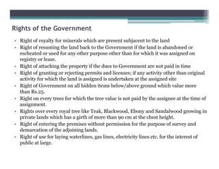 Rights of the Government
• Right of royalty for minerals which are present subjacent to the land
• Right of resuming the land back to the Government if the land is abandoned or
escheated or used for any other purpose other than for which it was assigned on
registry or lease.
• Right of attaching the property if the dues to Government are not paid in time
• Right of granting or rejecting permits and licenses; if any activity other than original
activity for which the land is assigned is undertaken at the assigned site
• Right of Government on all hidden items below/above ground which value more• Right of Government on all hidden items below/above ground which value more
than Rs.25.
• Right on every trees for which the tree value is not paid by the assignee at the time of
assignment.
• Rights over every royal tree like Teak, Blackwood, Ebony and Sandalwood growing in
private lands which has a girth of more than 90 cm at the chest height.
• Right of entering the premises without permission for the purpose of survey and
demarcation of the adjoining lands.
• Right of use for laying waterlines, gas lines, electricity lines etc. for the interest of
public at large.
 