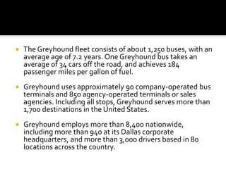    The Greyhound fleet consists of about 1,250 buses, with an
    average age of 7.2 years. One Greyhound bus takes an
    average of 34 cars off the road, and achieves 184
    passenger miles per gallon of fuel.
   Greyhound uses approximately 90 company-operated bus
    terminals and 850 agency-operated terminals or sales
    agencies. Including all stops, Greyhound serves more than
    1,700 destinations in the United States.
   Greyhound employs more than 8,400 nationwide,
    including more than 940 at its Dallas corporate
    headquarters, and more than 3,000 drivers based in 80
    locations across the country.
 
