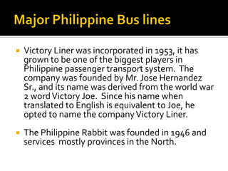    Victory Liner was incorporated in 1953, it has
    grown to be one of the biggest players in
    Philippine passenger transport system. The
    company was founded by Mr. Jose Hernandez
    Sr., and its name was derived from the world war
    2 word Victory Joe. Since his name when
    translated to English is equivalent to Joe, he
    opted to name the company Victory Liner.
   The Philippine Rabbit was founded in 1946 and
    services mostly provinces in the North.
 