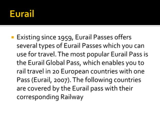    Existing since 1959, Eurail Passes offers
    several types of Eurail Passes which you can
    use for travel. The most popular Eurail Pass is
    the Eurail Global Pass, which enables you to
    rail travel in 20 European countries with one
    Pass (Eurail, 2007). The following countries
    are covered by the Eurail pass with their
    corresponding Railway
 