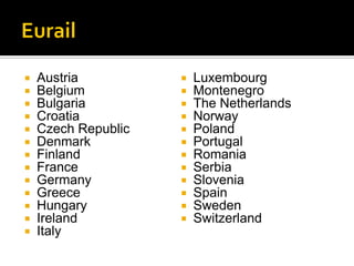   Austria             Luxembourg
   Belgium             Montenegro
   Bulgaria            The Netherlands
   Croatia             Norway
   Czech Republic      Poland
   Denmark             Portugal
   Finland             Romania
   France              Serbia
   Germany             Slovenia
   Greece              Spain
   Hungary             Sweden
   Ireland             Switzerland
   Italy
 