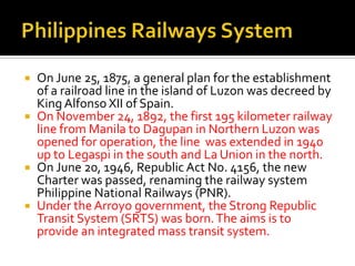  On June 25, 1875, a general plan for the establishment
  of a railroad line in the island of Luzon was decreed by
  King Alfonso XII of Spain.
 On November 24, 1892, the first 195 kilometer railway
  line from Manila to Dagupan in Northern Luzon was
  opened for operation, the line was extended in 1940
  up to Legaspi in the south and La Union in the north.
 On June 20, 1946, Republic Act No. 4156, the new
  Charter was passed, renaming the railway system
  Philippine National Railways (PNR).
 Under the Arroyo government, the Strong Republic
  Transit System (SRTS) was born. The aims is to
  provide an integrated mass transit system.
 