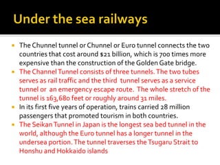    The Chunnel tunnel or Chunnel or Euro tunnel connects the two
    countries that cost around $21 billion, which is 700 times more
    expensive than the construction of the Golden Gate bridge.
   The Channel Tunnel consists of three tunnels. The two tubes
    serves as rail traffic and the third tunnel serves as a service
    tunnel or an emergency escape route. The whole stretch of the
    tunnel is 163,680 feet or roughly around 31 miles.
   In its first five years of operation, trains carried 28 million
    passengers that promoted tourism in both countries.
   The Seikan Tunnel in Japan is the longest sea bed tunnel in the
    world, although the Euro tunnel has a longer tunnel in the
    undersea portion. The tunnel traverses the Tsugaru Strait to
    Honshu and Hokkaido islands
 