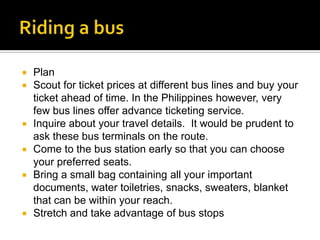    Plan
   Scout for ticket prices at different bus lines and buy your
    ticket ahead of time. In the Philippines however, very
    few bus lines offer advance ticketing service.
   Inquire about your travel details. It would be prudent to
    ask these bus terminals on the route.
   Come to the bus station early so that you can choose
    your preferred seats.
   Bring a small bag containing all your important
    documents, water toiletries, snacks, sweaters, blanket
    that can be within your reach.
   Stretch and take advantage of bus stops
 