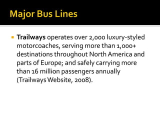   Trailways operates over 2,000 luxury-styled
    motorcoaches, serving more than 1,000+
    destinations throughout North America and
    parts of Europe; and safely carrying more
    than 16 million passengers annually
    (Trailways Website, 2008).
 