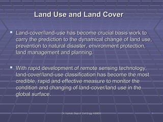 LLaanndd UUssee aanndd LLaanndd CCoovveerr 
 LLaanndd--ccoovveerr//llaanndd--uussee hhaass bbeeccoommee ccrruucciiaall bbaassiiss wwoorrkk ttoo 
ccaarrrryy tthhee pprreeddiiccttiioonn ttoo tthhee ddyynnaammiiccaall cchhaannggee ooff llaanndd uussee,, 
pprreevveennttiioonn ttoo nnaattuurraall ddiissaasstteerr,, eennvviirroonnmmeenntt pprrootteeccttiioonn,, 
llaanndd mmaannaaggeemmeenntt aanndd ppllaannnniinngg.. 
 WWiitthh rraappiidd ddeevveellooppmmeenntt ooff rreemmoottee sseennssiinngg tteecchhnnoollooggyy,, 
llaanndd--ccoovveerr//llaanndd--uussee ccllaassssiiffiiccaattiioonn hhaass bbeeccoommee tthhee mmoosstt 
ccrreeddiibbllee,, rraappiidd aanndd eeffffeeccttiivvee mmeeaassuurree ttoo mmoonniittoorr tthhee 
ccoonnddiittiioonn aanndd cchhaannggiinngg ooff llaanndd--ccoovveerr//llaanndd uussee iinn tthhee 
gglloobbaall ssuurrffaaccee.. 
DDrr.. VVyysshhaallii,, DDeepptt..ooff CCiivviill EEnngggg.. KKSSSSEEMM 11 
 