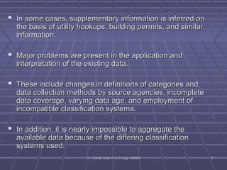  In some cases, supplementary information iiss iinnffeerrrreedd oonn 
tthhee bbaassiiss ooff uuttiilliittyy hhooookkuuppss,, bbuuiillddiinngg ppeerrmmiittss,, aanndd ssiimmiillaarr 
iinnffoorrmmaattiioonn.. 
 MMaajjoorr pprroobblleemmss aarree pprreesseenntt iinn tthhee aapppplliiccaattiioonn aanndd 
iinntteerrpprreettaattiioonn ooff tthhee eexxiissttiinngg ddaattaa.. 
 TThheessee iinncclluuddee cchhaannggeess iinn ddeeffiinniittiioonnss ooff ccaatteeggoorriieess aanndd 
ddaattaa ccoolllleeccttiioonn mmeetthhooddss bbyy ssoouurrccee aaggeenncciieess,, iinnccoommpplleettee 
ddaattaa ccoovveerraaggee,, vvaarryyiinngg ddaattaa aaggee,, aanndd eemmppllooyymmeenntt ooff 
iinnccoommppaattiibbllee ccllaassssiiffiiccaattiioonn ssyysstteemmss.. 
 IInn aaddddiittiioonn,, iitt iiss nneeaarrllyy iimmppoossssiibbllee ttoo aaggggrreeggaattee tthhee 
aavvaaiillaabbllee ddaattaa bbeeccaauussee ooff tthhee ddiiffffeerriinngg ccllaassssiiffiiccaattiioonn 
ssyysstteemmss uusseedd.. 
DDrr.. VVyysshhaallii,, DDeepptt..ooff CCiivviill EEnngggg.. KKSSSSEEMM 1100 
 