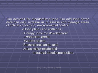 TThhee ddeemmaanndd ffoorr ssttaannddaarrddiizzeedd llaanndd uussee aanndd llaanndd ccoovveerr 
ddaattaa ccaann oonnllyy iinnccrreeaassee aass ttoo aasssseessss aanndd mmaannaaggee aarreeaass 
ooff ccrriittiiccaall ccoonncceerrnn ffoorr eennvviirroonnmmeennttaall ccoonnttrrooll 
--FFlloooodd ppllaaiinnss aanndd wweettllaannddss,, 
--EEnneerrggyy rreessoouurrccee ddeevveellooppmmeenntt 
--PPrroodduuccttiioonn aarreeaass,, 
--WWiillddlliiffee hhaabbiittaatt,, 
--RReeccrreeaattiioonnaall llaannddss,, aanndd 
--AArreeaass--mmaajjoorr rreessiiddeennttiiaall 
iinndduussttrriiaall ddeevveellooppmmeenntt ssiitteess.. 
DDrr.. VVyysshhaallii,, DDeepptt..ooff CCiivviill EEnngggg.. KKSSSSEEMM 1111 
 