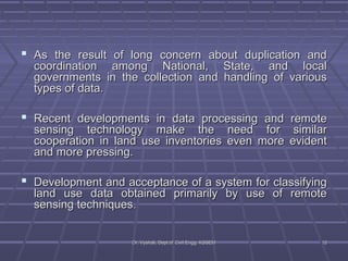  As the result of long concern about dduupplliiccaattiioonn aanndd 
ccoooorrddiinnaattiioonn aammoonngg NNaattiioonnaall,, SSttaattee,, aanndd llooccaall 
ggoovveerrnnmmeennttss iinn tthhee ccoolllleeccttiioonn aanndd hhaannddlliinngg ooff vvaarriioouuss 
ttyyppeess ooff ddaattaa.. 
 RReecceenntt ddeevveellooppmmeennttss iinn ddaattaa pprroocceessssiinngg aanndd rreemmoottee 
sseennssiinngg tteecchhnnoollooggyy mmaakkee tthhee nneeeedd ffoorr ssiimmiillaarr 
ccooooppeerraattiioonn iinn llaanndd uussee iinnvveennttoorriieess eevveenn mmoorree eevviiddeenntt 
aanndd mmoorree pprreessssiinngg.. 
 DDeevveellooppmmeenntt aanndd aacccceeppttaannccee ooff aa ssyysstteemm ffoorr ccllaassssiiffyyiinngg 
llaanndd uussee ddaattaa oobbttaaiinneedd pprriimmaarriillyy bbyy uussee ooff rreemmoottee 
sseennssiinngg tteecchhnniiqquueess.. 
DDrr.. VVyysshhaallii,, DDeepptt..ooff CCiivviill EEnngggg.. KKSSSSEEMM 1122 
 