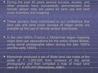  During the past 40 years several ssuurrvveeyyss,, ssttuuddiieess,, aanndd 
ootthheerr pprroojjeeccttss hhaavvee ssuucccceessssffuullllyy ddeemmoonnssttrraatteedd tthhaatt 
rreemmoottee sseennssoorr ddaattaa aarree uusseeffuull ffoorr llaanndd uussee aanndd llaanndd 
ccoovveerr iinnvveennttoorryy aanndd mmaappppiinngg.. 
 TThheessee ssuurrvveeyyss hhaavvee ccoonnttrriibbuutteedd ttoo oouurr ccoonnffiiddeennccee tthhaatt 
llaanndd uussee aanndd llaanndd ccoovveerr ssuurrvveeyyss ooff llaarrggeerr aarreeaass aarree 
ppoossssiibbllee bbyy tthhee uussee ooff rreemmoottee sseennssoorr ddaattaa bbaasseess.. 
 IInn tthhee mmiidd--11994400''ss,, FFrraanncciiss JJ.. MMaarrsscchhnneerr bbeeggaann mmaappppiinngg 
mmaajjoorr llaanndd uussee aassssoocciiaattiioonnss ffoorr tthhee eennttiirree UUnniitteedd SSttaatteess,, 
uussiinngg aaeerriiaall pphhoottooggrraapphhss ttaakkeenn dduurriinngg tthhee llaattee 11993300''ss 
aanndd tthhee eeaarrllyy 11994400''ss.. 
 MMaarrsscchhnneerr pprroodduucceedd aa sseett ooff SSttaattee llaanndd uussee mmaappss aatt tthhee 
ssccaallee ooff 11:: 11,,000000,,000000 ffrroomm mmoossaaiiccss ooff tthhee aaeerriiaall 
pphhoottooggrraapphhss aanndd tthheenn ccoommppiilleedd aa mmaapp ooff mmaajjoorr llaanndd 
uusseess aatt 11:: 55,,000000,,000000 DD((rr.M.M VVyyssaahhaallrrii,, ssDDeeccpptt..hohoff CCnniivvieiell EErnnrgg,,gg .. 1K1KSS9SS9EE5MM500)).. 1133 
 