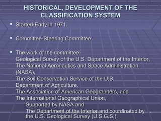 HISTORICAL, DDEEVVEELLOOPPMMEENNTT OOFF TTHHEE 
CCLLAASSSSIIFFIICCAATTIIOONN SSYYSSTTEEMM 
 SSttaarrtteedd--EEaarrllyy iinn 11997711.. 
 CCoommmmiitttteeee--SStteeeerriinngg CCoommmmiitttteeee 
 TThhee wwoorrkk ooff tthhee ccoommmmiitttteeee-- 
GGeeoollooggiiccaall SSuurrvveeyy ooff tthhee UU..SS.. DDeeppaarrttmmeenntt ooff tthhee IInntteerriioorr,, 
TThhee NNaattiioonnaall AAeerroonnaauuttiiccss aanndd SSppaaccee AAddmmiinniissttrraattiioonn 
((NNAASSAA)),, 
TThhee SSooiill CCoonnsseerrvvaattiioonn SSeerrvviiccee ooff tthhee UU..SS.. 
DDeeppaarrttmmeenntt ooff AAggrriiccuullttuurree,, 
TThhee AAssssoocciiaattiioonn ooff AAmmeerriiccaann GGeeooggrraapphheerrss,, aanndd 
TThhee IInntteerrnnaattiioonnaall GGeeooggrraapphhiiccaall UUnniioonn,, 
SSuuppppoorrtteedd bbyy NNAASSAA aanndd 
TThhee DDeeppaarrttmmeenntt ooff tthhee IInntteerriioorr aanndd ccoooorrddiinnaatteedd bbyy 
tthhee UU..SS.. GGeeoollooggiiccaall SSuurrvveeyy ((UU..SS..GG..SS..)).. 
DDrr.. VVyysshhaallii,, DDeepptt..ooff CCiivviill EEnngggg.. KKSSSSEEMM 1144 
 