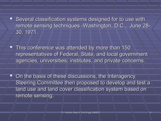 Several classification systems designed ffoorr ttoo uussee wwiitthh 
rreemmoottee sseennssiinngg tteecchhnniiqquueess --WWaasshhiinnggttoonn,, DD..CC..,, JJuunnee 2288-- 
3300,, 11997711.. 
 TThhiiss ccoonnffeerreennccee wwaass aatttteennddeedd bbyy mmoorree tthhaann 115500 
rreepprreesseennttaattiivveess ooff FFeeddeerraall,, SSttaattee,, aanndd llooccaall ggoovveerrnnmmeenntt 
aaggeenncciieess,, uunniivveerrssiittiieess,, iinnssttiittuutteess,, aanndd pprriivvaattee ccoonncceerrnnss.. 
 OOnn tthhee bbaassiiss ooff tthheessee ddiissccuussssiioonnss,, tthhee IInntteerraaggeennccyy 
SStteeeerriinngg CCoommmmiitttteeee tthheenn pprrooppoosseedd ttoo ddeevveelloopp aanndd tteesstt aa 
llaanndd uussee aanndd llaanndd ccoovveerr ccllaassssiiffiiccaattiioonn ssyysstteemm bbaasseedd oonn 
rreemmoottee sseennssiinngg.. 
DDrr.. VVyysshhaallii,, DDeepptt..ooff CCiivviill EEnngggg.. KKSSSSEEMM 1155 
 