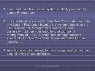  Two Land use classification systems initially pprrooppoosseedd bbyy 
JJaammeess RR.. AAnnddeerrssoonn.. 
 TThhee ccllaassssiiffiiccaattiioonn ssyysstteemm ffoorr tthhee NNeeww YYoorrkk SSttaattee LLaanndd UUssee 
aanndd NNaattuurraall RReessoouurrcceess IInnvveennttoorryy,, ddeevveellooppeedd mmaaiinnllyy aatt tthhee 
CCeenntteerr ffoorr AAeerriiaall PPhhoottooggrraapphhiicc SSttuuddiieess aatt CCoorrnneellll 
UUnniivveerrssiittyy,, hhaadd bbeeeenn ddeessiiggnneedd ffoorr uussee wwiitthh aaeerriiaall 
pphhoottooggrraapphhyy aatt 11::2244,,000000 ssccaallee,, aanndd aalltthhoouugghh ddeevviisseedd 
ssppeecciiffiiccaallllyy ffoorr NNeeww YYoorrkk SSttaattee,, iitt wwaass aaddaappttaabbllee ffoorr uussee 
eellsseewwhheerree.. 
 AAtttteennttiioonn wwaass ggiivveenn mmaaiinnllyy ttoo tthhee mmoorree ggeenneerraalliizzeedd ffiirrsstt aanndd 
sseeccoonndd lleevveellss ooff ccaatteeggoorriizzaattiioonn.. 
DDrr.. VVyysshhaallii,, DDeepptt..ooff CCiivviill EEnngggg.. KKSSSSEEMM 1166 
 