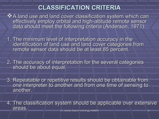 CLASSIFICATION CCRRIITTEERRIIAA 
AA llaanndd uussee aanndd llaanndd ccoovveerr ccllaassssiiffiiccaattiioonn ssyysstteemm wwhhiicchh ccaann 
eeffffeeccttiivveellyy eemmppllooyy oorrbbiittaall aanndd hhiigghh--aallttiittuuddee rreemmoottee sseennssoorr 
ddaattaa sshhoouulldd mmeeeett tthhee ffoolllloowwiinngg ccrriitteerriiaa ((AAnnddeerrssoonn,, 11997711)):: 
11.. TThhee mmiinniimmuumm lleevveell ooff iinntteerrpprreettaattiioonn aaccccuurraaccyy iinn tthhee 
iiddeennttiiffiiccaattiioonn ooff llaanndd uussee aanndd llaanndd ccoovveerr ccaatteeggoorriieess ffrroomm 
rreemmoottee sseennssoorr ddaattaa sshhoouulldd bbee aatt lleeaasstt 8855 ppeerrcceenntt.. 
22.. TThhee aaccccuurraaccyy ooff iinntteerrpprreettaattiioonn ffoorr tthhee sseevveerraall ccaatteeggoorriieess 
sshhoouulldd bbee aabboouutt eeqquuaall.. 
33.. RReeppeeaattaabbllee oorr rreeppeettiittiivvee rreessuullttss sshhoouulldd bbee oobbttaaiinnaabbllee ffrroomm 
oonnee iinntteerrpprreetteerr ttoo aannootthheerr aanndd ffrroomm oonnee ttiimmee ooff sseennssiinngg ttoo 
aannootthheerr.. 
44.. TThhee ccllaassssiiffiiccaattiioonn ssyysstteemm sshhoouulldd bbee aapppplliiccaabbllee oovveerr eexxtteennssiivvee 
aarreeaass.. DDrr.. VVyysshhaallii,, DDeepptt..ooff CCiivviill EEnngggg.. KKSSSSEEMM 1188 
 