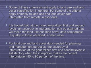  Some of these criteria should apply to llaanndd uussee aanndd llaanndd 
ccoovveerr ccllaassssiiffiiccaattiioonn iinn ggeenneerraall,, bbuutt ssoommee ooff tthhee ccrriitteerriiaa 
aappppllyy pprriimmaarriillyy ttoo llaanndd uussee aanndd llaanndd ccoovveerr ddaattaa 
iinntteerrpprreetteedd ffrroomm rreemmoottee sseennssoorr ddaattaa.. 
 IItt iiss hhooppeedd tthhaatt,, aatt tthhee mmoorree ggeenneerraalliizzeedd ffiirrsstt aanndd sseeccoonndd 
lleevveellss,, aann aaccccuurraaccyy iinn iinntteerrpprreettaattiioonn ccaann bbee aattttaaiinneedd tthhaatt 
wwiillll mmaakkee tthhee llaanndd uussee aanndd llaanndd ccoovveerr ddaattaa ccoommppaarraabbllee 
iinn qquuaalliittyy ttoo tthhoossee oobbttaaiinneedd iinn ootthheerr wwaayyss.. 
 FFoorr llaanndd uussee aanndd llaanndd ccoovveerr ddaattaa nneeeeddeedd ffoorr ppllaannnniinngg 
aanndd mmaannaaggeemmeenntt ppuurrppoosseess,, tthhee aaccccuurraaccyy ooff 
iinntteerrpprreettaattiioonn aatt tthhee ggeenneerraalliizzeedd ffiirrsstt aanndd sseeccoonndd lleevveellss iiss 
ssaattiissffaaccttoorryy wwhheenn tthhee iinntteerrpprreetteerr mmaakkeess tthhee ccoorrrreecctt 
iinntteerrpprreettaattiioonn 8855 ttoo 9900 ppeerrcceenntt ooff tthhee ttiimmee.. 
DDrr.. VVyysshhaallii,, DDeepptt..ooff CCiivviill EEnngggg.. KKSSSSEEMM 2200 
 