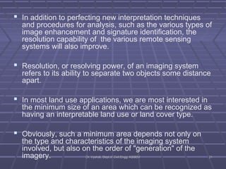  In addition to perfecting new interpretation techniques 
and procedures for analysis, such as the various types of 
image enhancement and signature identification, the 
resolution capability of the various remote sensing 
systems will also improve. 
 Resolution, or resolving power, of an imaging system 
refers to its ability to separate two objects some distance 
apart. 
 In most land use applications, we are most interested in 
the minimum size of an area which can be recognized as 
having an interpretable land use or land cover type. 
 Obviously, such a minimum area depends not only on 
the type and characteristics of the imaging system 
involved, but also on the order of "generation" of the 
imagery. DDrr.. VVyysshhaallii,, DDeepptt..ooff CCiivviill EEnngggg.. KKSSSSEEMM 2211 
 