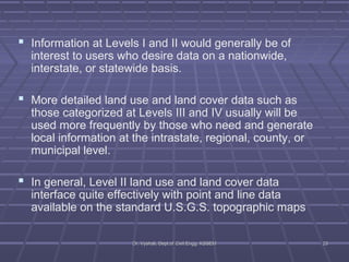  Information at Levels I and II would generally be of 
interest to users who desire data on a nationwide, 
interstate, or statewide basis. 
 More detailed land use and land cover data such as 
those categorized at Levels III and IV usually will be 
used more frequently by those who need and generate 
local information at the intrastate, regional, county, or 
municipal level. 
 In general, Level II land use and land cover data 
interface quite effectively with point and line data 
available on the standard U.S.G.S. topographic maps 
DDrr.. VVyysshhaallii,, DDeepptt..ooff CCiivviill EEnngggg.. KKSSSSEEMM 2233 
 