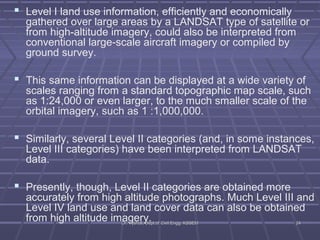  Level I land use information, efficiently and economically 
gathered over large areas by a LANDSAT type of satellite or 
from high-altitude imagery, could also be interpreted from 
conventional large-scale aircraft imagery or compiled by 
ground survey. 
 This same information can be displayed at a wide variety of 
scales ranging from a standard topographic map scale, such 
as 1:24,000 or even larger, to the much smaller scale of the 
orbital imagery, such as 1 :1,000,000. 
 Similarly, several Level II categories (and, in some instances, 
Level III categories) have been interpreted from LANDSAT 
data. 
 Presently, though, Level II categories are obtained more 
accurately from high altitude photographs. Much Level III and 
Level IV land use and land cover data can also be obtained 
from high altitude imDDarr.. gVVyyseshhaarllii,,y DDee.pptt..ooff CCiivviill EEnngggg.. KKSSSSEEMM 2244 
 