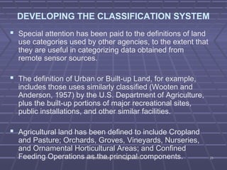 DEVELOPING THE CLASSIFICATION SYSTEM 
 Special attention has been paid to the definitions of land 
use categories used by other agencies, to the extent that 
they are useful in categorizing data obtained from 
remote sensor sources. 
 The definition of Urban or Built-up Land, for example, 
includes those uses similarly classified (Wooten and 
Anderson, 1957) by the U.S. Department of Agriculture, 
plus the built-up portions of major recreational sites, 
public installations, and other similar facilities. 
 Agricultural land has been defined to include Cropland 
and Pasture; Orchards, Groves, Vineyards, Nurseries, 
and Ornamental Horticultural Areas; and Confined 
Feeding Operations as the principal DDrr.. VVyysshhaallii,, DDeepptt..ooff CCiivviill EEnngggg.. KKSSSSEE MMcomponents. 2255 
 