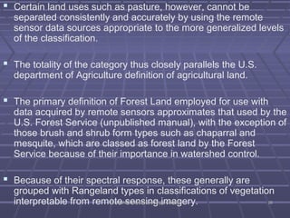  Certain land uses such as pasture, however, cannot be 
separated consistently and accurately by using the remote 
sensor data sources appropriate to the more generalized levels 
of the classification. 
 The totality of the category thus closely parallels the U.S. 
department of Agriculture definition of agricultural land. 
 The primary definition of Forest Land employed for use with 
data acquired by remote sensors approximates that used by the 
U.S. Forest Service (unpublished manual), with the exception of 
those brush and shrub form types such as chaparral and 
mesquite, which are classed as forest land by the Forest 
Service because of their importance in watershed control. 
 Because of their spectral response, these generally are 
grouped with Rangeland types in classifications of vegetation 
interpretable from remote DDrr.. VVyyss hhsaallii,,e DDeenpptt..sooff iCCniivviillg EEnn ggiggm.. KKSSSSaEEMMgery. 2266 
 