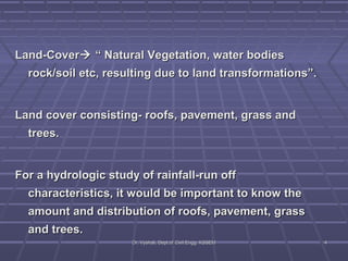 LLaanndd--CCoovveerr ““ NNaattuurraall VVeeggeettaattiioonn,, wwaatteerr bbooddiieess 
rroocckk//ssooiill eettcc,, rreessuullttiinngg dduuee ttoo llaanndd ttrraannssffoorrmmaattiioonnss””.. 
LLaanndd ccoovveerr ccoonnssiissttiinngg-- rrooooffss,, ppaavveemmeenntt,, ggrraassss aanndd 
ttrreeeess.. 
FFoorr aa hhyyddrroollooggiicc ssttuuddyy ooff rraaiinnffaallll--rruunn ooffff 
cchhaarraacctteerriissttiiccss,, iitt wwoouulldd bbee iimmppoorrttaanntt ttoo kknnooww tthhee 
aammoouunntt aanndd ddiissttrriibbuuttiioonn ooff rrooooffss,, ppaavveemmeenntt,, ggrraassss 
aanndd ttrreeeess.. 
DDrr.. VVyysshhaallii,, DDeepptt..ooff CCiivviill EEnngggg.. KKSSSSEEMM 44 
 