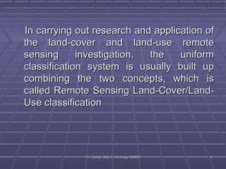 IInn ccaarrrryyiinngg oouutt rreesseeaarrcchh aanndd aapppplliiccaattiioonn ooff 
tthhee llaanndd--ccoovveerr aanndd llaanndd--uussee rreemmoottee 
sseennssiinngg iinnvveessttiiggaattiioonn,, tthhee uunniiffoorrmm 
ccllaassssiiffiiccaattiioonn ssyysstteemm iiss uussuuaallllyy bbuuiilltt uupp 
ccoommbbiinniinngg tthhee ttwwoo ccoonncceeppttss,, wwhhiicchh iiss 
ccaalllleedd RReemmoottee SSeennssiinngg LLaanndd--CCoovveerr//LLaanndd-- 
UUssee ccllaassssiiffiiccaattiioonn 
DDrr.. VVyysshhaallii,, DDeepptt..ooff CCiivviill EEnngggg.. KKSSSSEEMM 66 
 