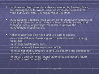  Land use and land cover data also are needed bbyy FFeeddeerraall,, SSttaattee,, 
aanndd llooccaall aaggeenncciieess ffoorr wwaatteerr-- rreessoouurrccee iinnvveennttoorryy,, fflloooodd ccoonnttrrooll,, 
wwaatteerr--ssuuppppllyy ppllaannnniinngg,, aanndd wwaassttee--wwaatteerr ttrreeaattmmeenntt.. 
 MMaannyy NNaattiioonnaall aaggeenncciieess nneeeedd ccuurrrreenntt ccoommpprreehheennssiivvee iinnvveennttoorriieess ooff 
eexxiissttiinngg aaccttiivviittiieess oonn ppuubblliicc llaannddss ccoommbbiinneedd wwiitthh tthhee eexxiissttiinngg aanndd 
cchhaannggiinngg uusseess ooff aaddjjaacceenntt pprriivvaattee llaannddss ttoo iimmpprroovvee tthhee 
mmaannaaggeemmeenntt ooff ppuubblliicc llaannddss.. 
 NNaattiioonnaall aaggeenncciieess aallssoo nneeeedd llaanndd uussee ddaattaa ttoo aasssseessss 
--eennvviirroonnmmeennttaall iimmppaacctt rreessuullttiinngg ffrroomm tthhee ddeevveellooppmmeenntt ooff eenneerrggyy 
rreessoouurrcceess,, -- 
--ttoo mmaannaaggee wwiillddlliiffee rreessoouurrcceess 
--mmiinniimmiizzee mmaann--wwiillddlliiffee eeccoossyysstteemm ccoonnfflliiccttss,, 
--ttoo mmaakkee nnaattiioonnaall ssuummmmaarriieess ooff llaanndd uussee ppaatttteerrnnss aanndd cchhaannggeess ffoorr 
nnaattiioonnaall ppoolliiccyy ffoorrmmuullaattiioonn,, 
--ttoo pprreeppaarree eennvviirroonnmmeennttaall iimmppaacctt ssttaatteemmeennttss aanndd aasssseessss ffuuttuurree 
iimmppaaccttss oonn eennvviirroonnmmeennttaall qquuaalliittyy.. 
DDrr.. VVyysshhaallii,, DDeepptt..ooff CCiivviill EEnngggg.. KKSSSSEEMM 88 
 