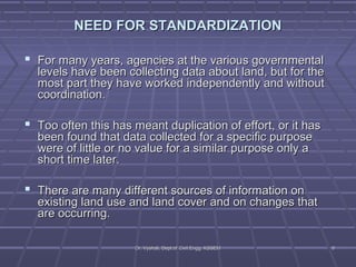 NEED FFOORR SSTTAANNDDAARRDDIIZZAATTIIOONN 
 FFoorr mmaannyy yyeeaarrss,, aaggeenncciieess aatt tthhee vvaarriioouuss ggoovveerrnnmmeennttaall 
lleevveellss hhaavvee bbeeeenn ccoolllleeccttiinngg ddaattaa aabboouutt llaanndd,, bbuutt ffoorr tthhee 
mmoosstt ppaarrtt tthheeyy hhaavvee wwoorrkkeedd iinnddeeppeennddeennttllyy aanndd wwiitthhoouutt 
ccoooorrddiinnaattiioonn.. 
 TToooo oofftteenn tthhiiss hhaass mmeeaanntt dduupplliiccaattiioonn ooff eeffffoorrtt,, oorr iitt hhaass 
bbeeeenn ffoouunndd tthhaatt ddaattaa ccoolllleecctteedd ffoorr aa ssppeecciiffiicc ppuurrppoossee 
wweerree ooff lliittttllee oorr nnoo vvaalluuee ffoorr aa ssiimmiillaarr ppuurrppoossee oonnllyy aa 
sshhoorrtt ttiimmee llaatteerr.. 
 TThheerree aarree mmaannyy ddiiffffeerreenntt ssoouurrcceess ooff iinnffoorrmmaattiioonn oonn 
eexxiissttiinngg llaanndd uussee aanndd llaanndd ccoovveerr aanndd oonn cchhaannggeess tthhaatt 
aarree ooccccuurrrriinngg.. 
DDrr.. VVyysshhaallii,, DDeepptt..ooff CCiivviill EEnngggg.. KKSSSSEEMM 99 
 