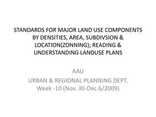 STANDARDS FOR MAJOR LAND USE COMPONENTS
BY DENSITIES, AREA, SUBDIVSION &
LOCATION(ZONNING); READING &
UNDERSTANDING LANDUSE PLANS
AAU
URBAN & REGIONAL PLANNING DEPT.
Week -10 (Nov. 30-Dec.6/2009)
 