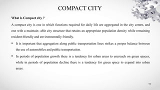 COMPACT CITY
11
What is Compact city ?
A compact city is one in which functions required for daily life are aggregated in the city centre, and
one with a maintain- able city structure that retains an appropriate population density while remaining
resident-friendly and environmentally friendly.
• It is important that aggregation along public transportation lines strikes a proper balance between
the use of automobiles and public transportation.
• In periods of population growth there is a tendency for urban areas to encroach on green spaces,
while in periods of population decline there is a tendency for green space to expand into urban
areas.
 