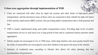 15
Urban area aggregation through implementation of TOD
• Cities are connected with other cities by rapid rail systems and other forms of high-speed public
transportation, and the downtown areas of those cities are connected to their suburbs by light rail transit
(LRT) and bus rapid transit (BRT) systems, thus providing public transportation that is both punctual and
fast.
• TOD is mainly implemented along such public transportation routes. Providing high levels of public
transportation service in such areas over a long period of time and in a punctual manner promotes urban
aggregation.
• Elderly people are encouraged to live in TOD areas, while large families who most greatly benefit from
the utility of automobiles are encouraged to raise their children in the green-rich areas of the suburbs.
• Selection of residential areas according to lifestyle thus allows for urban planning that best
accommodates all generations.
 