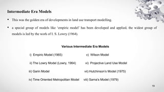 19
Intermediate Era Models
• This was the golden era of developments in land use transport modelling.
• a special group of models like ‘empiric model’ has been developed and applied, the widest group of
models is led by the work of I. S. Lowry (1964).
Various Intermediate Era Models
i) Empiric Model (1965) v) Wilson Model
ii) The Lowry Model (Lowry, 1964) vi) Projective Land Use Model
iii) Garin Model vii) Hutchinson’s Model (1975)
iv) Time Oriented Metropolitan Model viii) Sarna’s Model (1979)
 