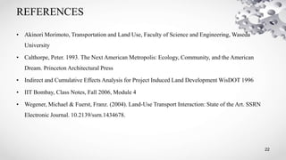 REFERENCES
22
• Akinori Morimoto, Transportation and Land Use, Faculty of Science and Engineering, Waseda
University
• Calthorpe, Peter. 1993. The Next American Metropolis: Ecology, Community, and the American
Dream. Princeton Architectural Press
• Indirect and Cumulative Effects Analysis for Project Induced Land Development WisDOT 1996
• IIT Bombay, Class Notes, Fall 2006, Module 4
• Wegener, Michael & Fuerst, Franz. (2004). Land-Use Transport Interaction: State of the Art. SSRN
Electronic Journal. 10.2139/ssrn.1434678.
 
