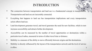 INTRODUCTION
3
• The connection between transportation and land use is a fundamental concept in transportation.
Transportation and land use are inexorably connected.
• Everything that happens to land use has transportation implications and every transportation
action affects land use.
• Land development generates travel, and travel generates the need for new facilities, which in turn
increases accessibility and attracts further development.
• Accessibility can be measured by the number of travel opportunities or destinations within a
particular travel radius, measured in terms of either travel time or distance.
• Mobility is a measure of the ability to move efficiently between origins and the destinations.
• Mobility is directly influenced by the layout of the transportation network and the level of service
it offers.
 